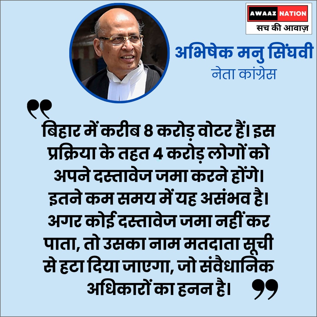 वरिष्ठ वकील अभिषेक मनु सिंघवी ने सुप्रीम कोर्ट में कहा कि बिहार में करीब 8 करोड़ वोटर हैं। 4 करोड़ लोगों को अपने दस्तावेज जमा करने होंगे। इतने कम समय में यह असंभव है। अगर कोई दस्तावेज जमा नहीं कर पाता, तो उसका नाम मतदाता सूची से हटा दिया जाएगा, जो संवैधानिक अधिकारों का हनन है।