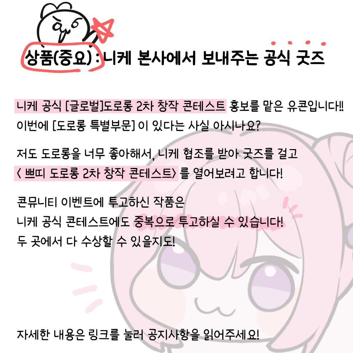 📌상품(중요) : 니케 본사에서 보내주는 공식 굿즈

니케 공식 [글로벌 창작 대회] 홍보를 맡은 유콘입니다!!
이벤트 홍보차원에서,

 < 쁘띠 도로롱 2차 창작 콘테스트> 를 열어보려고 합니다! 
📢 7/11 ~ 7/20, 23시 59분까지

자세한 내용은 아래 공지사항을 읽어주세요!! cafe.naver.com/konmunity/85689