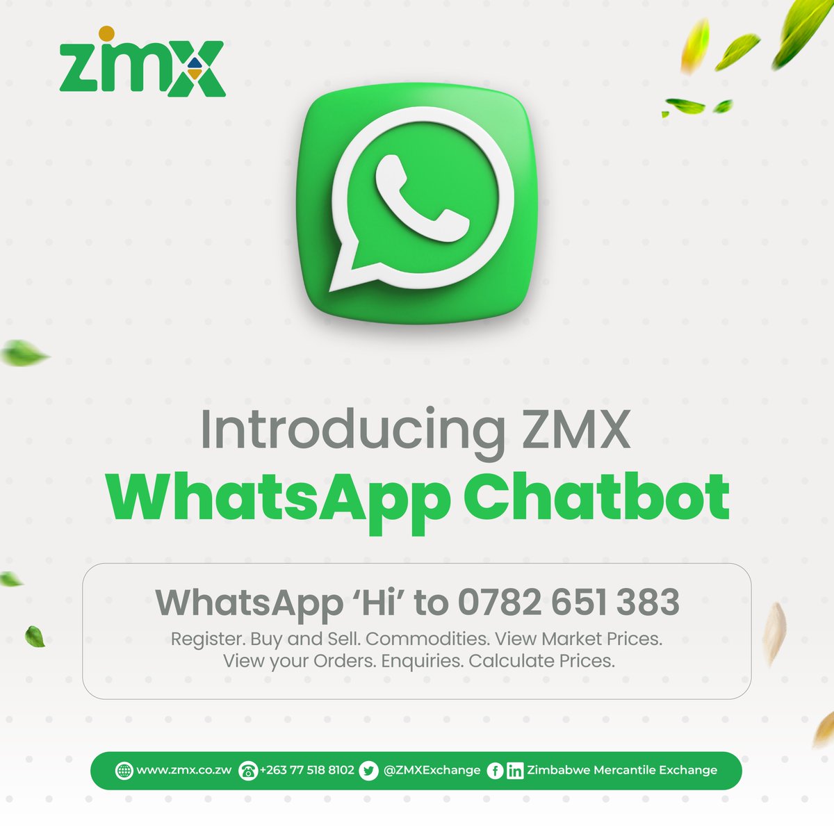𝐈𝐧𝐭𝐫𝐨𝐝𝐮𝐜𝐢𝐧𝐠 𝐙𝐌𝐗 𝐖𝐡𝐚𝐭𝐬𝐀𝐩𝐩 𝐂𝐡𝐚𝐭𝐛𝐨𝐭!!!
You can now trade grain conveniently and securely on WhatsApp using the ZMX WhatsApp Chatbot service. Simply send ‘𝐇𝐢’ to +𝟐𝟔𝟑 𝟕𝟖𝟐 𝟔𝟓𝟏𝟑𝟖𝟑 on WhatsApp to register and trade today.
#ZMX #ChatbotService