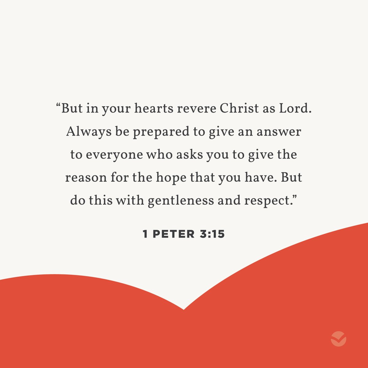 "But in your hearts revere Christ as Lord. Always be prepared to give an answer to everyone who asks you to give the reason for the hope that you have. But do this with gentleness and respect."

-1 Peter 3:15