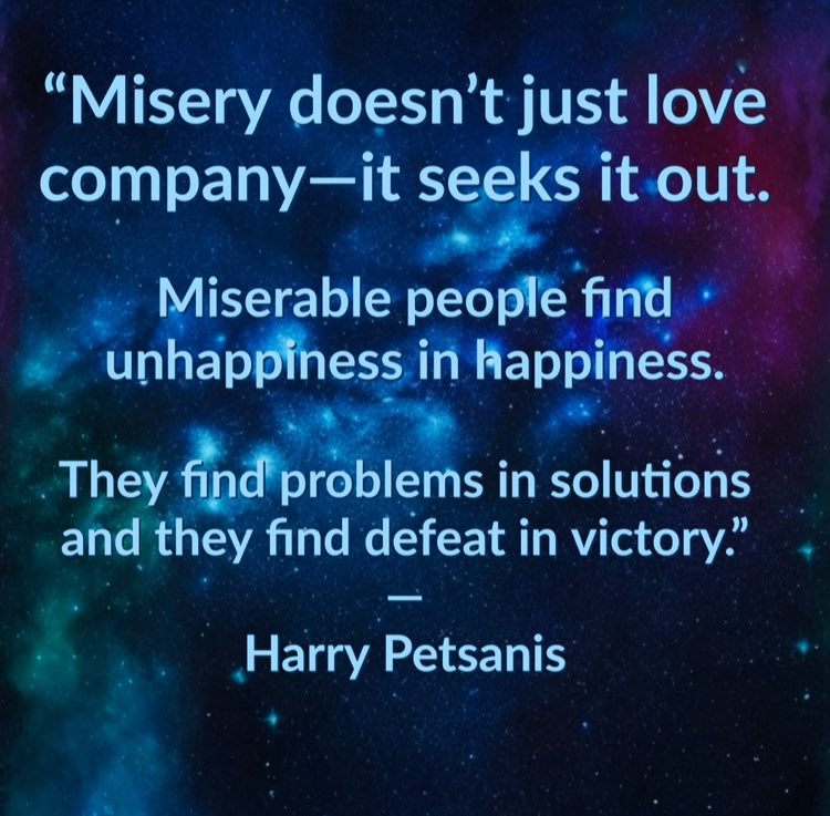 “Misery doesn’t just love company—it seeks it out.

Miserable people find unhappiness in happiness.

They find problems in solutions and they find defeat in victory.”

—Harry Petsanis

#AvoidToxicEnergy
#ProtectYourJoy
#MiserySeeksCompany
#ChoosePositivePeople

“Misery Will