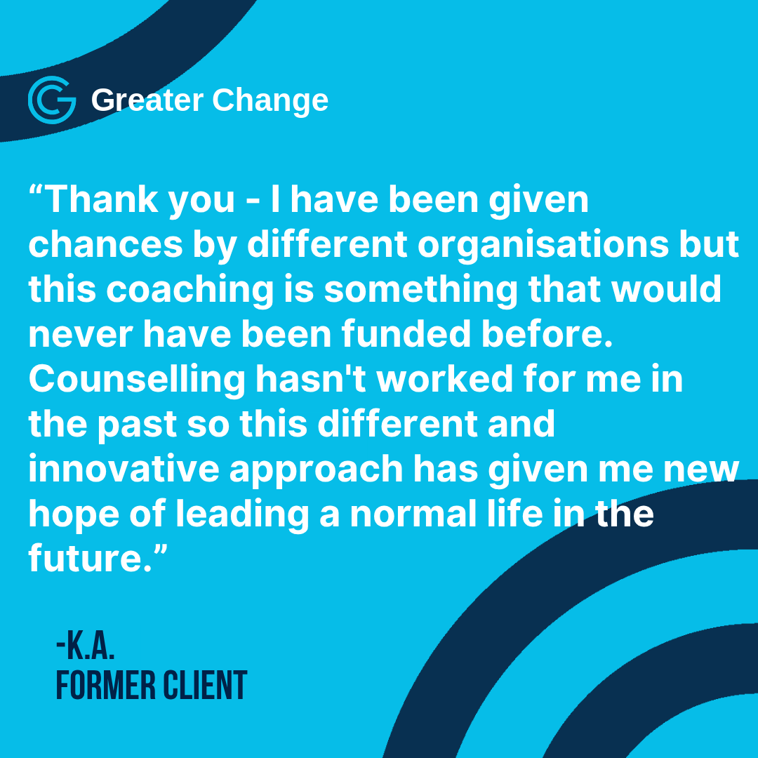 "This different and innovative approach has given me new hope"

The grants we offer take different forms for each client, because at Greater Change we believe in a highly personalised approach, which centres the specific needs of the individual.
