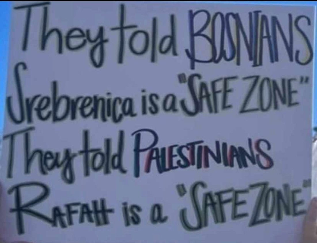 Tarek Baé (@tarek_bae) on Twitter photo Man sagte den Bosniaken, Srebrenica wäre eine „Schutzzone“.
Man sagte den Palästinensern, Rafah wäre eine „Schutzzone“.
_
In Bosnien geschah ein Genozid, weil man ihn geschehen ließ. Man hätte ihn verhindern können. Die Intention der serbischen Truppen war offenkundig. In Wort Man sagte den Bosniaken, Srebrenica wäre eine „Schutzzone“.
Man sagte den Palästinensern, Rafah wäre eine „Schutzzone“.
_
In Bosnien geschah ein Genozid, weil man ihn geschehen ließ. Man hätte ihn verhindern können. Die Intention der serbischen Truppen war offenkundig. In Wort