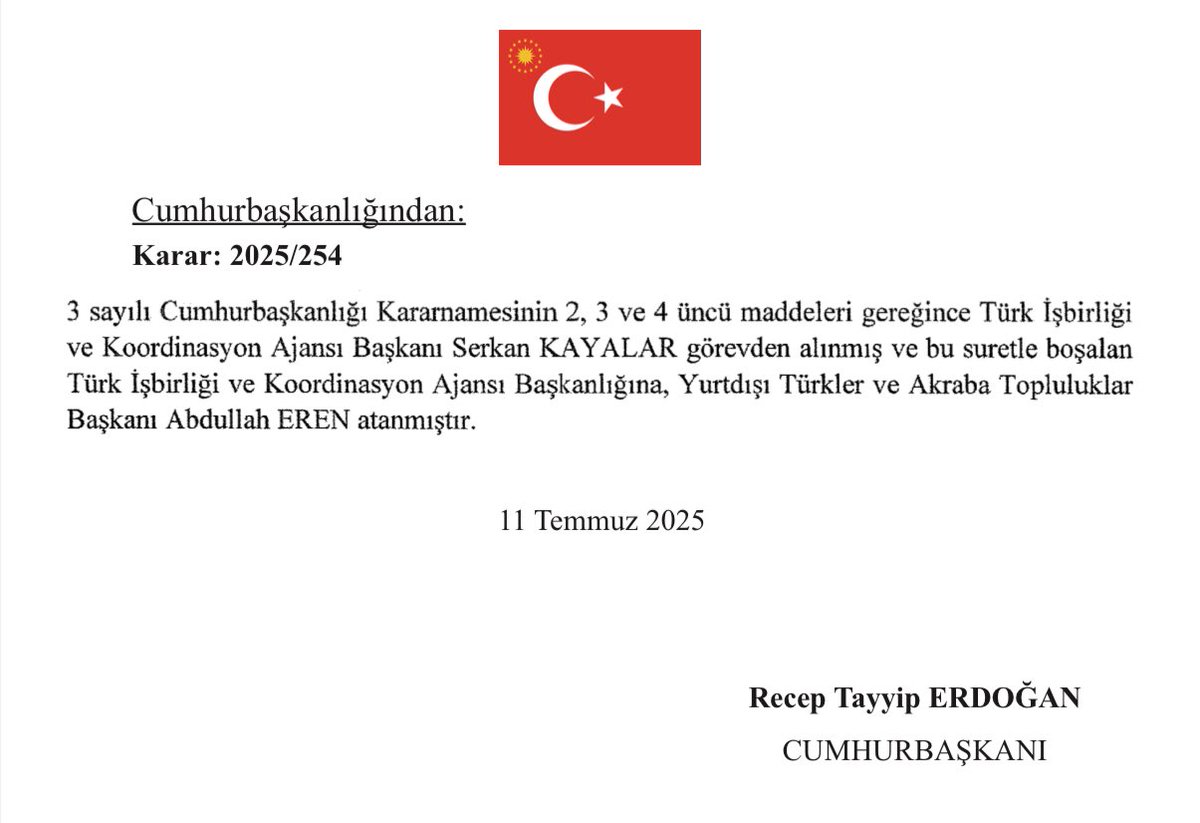 tcresmi_gazete's tweet photo. 12 Temmuz 2025 Tarihli ve 32954 Sayılı Resmî Gazete yayımlandı.

Türk İşbirliği ve Koordinasyon Ajansı Başkanı Serkan KAYALAR görevden alınmış; Türk İşbirliği ve Koordinasyon Ajansı Başkanlığına, Yurtdışı Türkler ve Akraba Topluluklar Başkanı Abdullah EREN atandı. https://t.co/BlXWjWWgCz