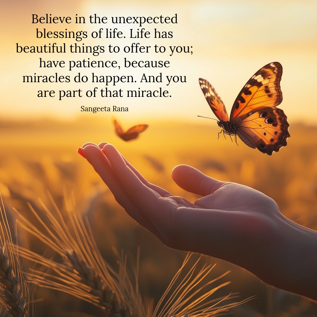 Believe in the unexpected blessings of life.
Life has beautiful things to offer you;
have patience, because miracles do happen.
And you are part of that miracle. - Sangeeta Rana