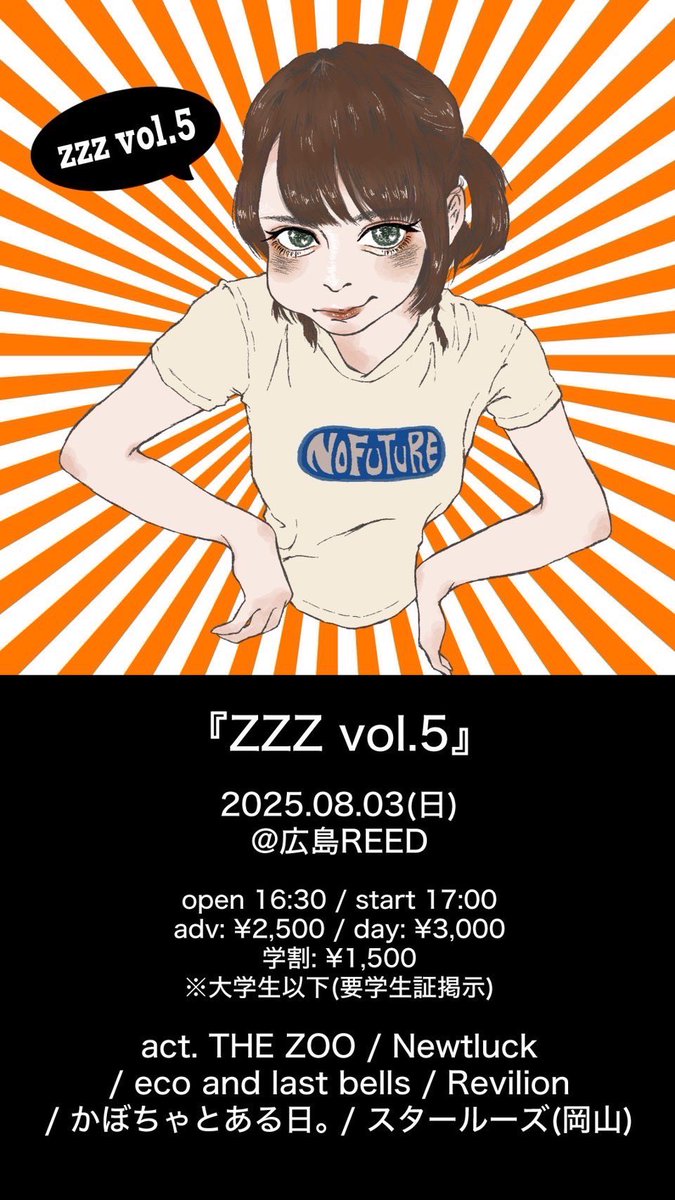 「ZZZ vol.5』
2025.08.03(日)
@広島REED
open 16:30 / start 17:00
adv:￥2,500/day:￥3,000
学割:￥1,500
※大学生以下(要学生証掲示)

act.
THE ZOO
Newtluck
Revilion
かぽちゃとある日。
スタールーズ(岡山)
