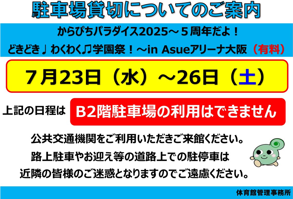いつも当施設をご利用いただき誠にありがとうございます。  イベント開催に伴い7月20日（日）・23日（水）～26日（土）は、 Asueアリーナ大阪のB2階駐車場は貸切対応のためご利用できません。 公共交通機関をご利用の上ご来場ください。
