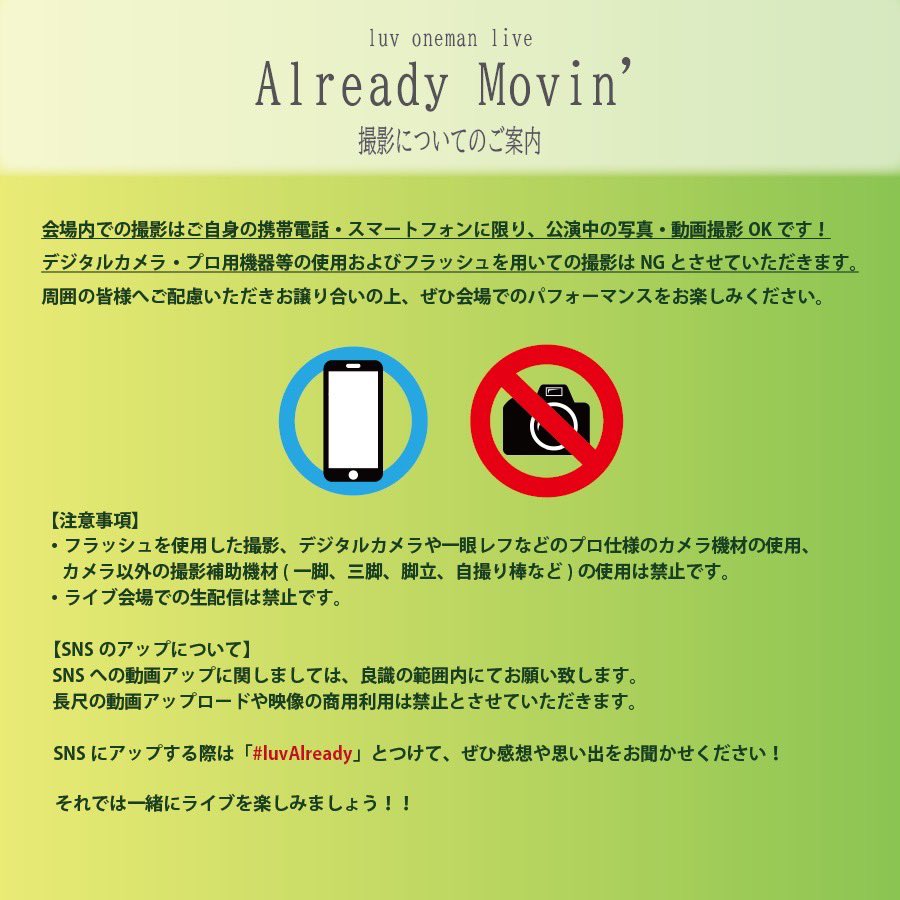 || INFO ||

luv oneman live "Already Movin' "
大阪・梅田クアトロ公演へお越しの皆様

ライブ会場での撮影に関しまして、
スマートフォンおよび携帯電話による撮影はOKです。

画像内の注意事項を必ず守っていただき、
他の方のご迷惑にならないようにお楽しみください！