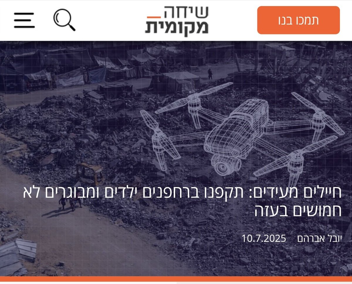 موقع שיחה מקומית (مكالمة محلية ) الاسرائيلي: 

جنود يدلون بشهاداتهم: هاجمنا أطفالاً ومسنّين عزّلًا في غزة بطائرات مسيّرة

شهادة الجندي "ش" (مع إخفاء هويته):

🔴 عشرات القتلى من المدنيين
"العشرات من القتلى كانوا عزّلًا، و75% منهم – على الأقل – كانوا بالتأكيد مدنيين، بحسب شهادتي.