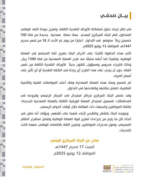 بيان صحفي
في إطار إيجاد حلول لمشكلة الأوراق النقدية التالفة، وتعزيز جودة النقد الوطني المتداول، قام البنك المركزي اليمنـي  بسك عملة  معدنية  جديدة من فئة (50) خمسين ريالاً  ستوضع في التداول  اعتبارًا من يوم غدٍ الأحد الـ 18 من شهر محرم 1447هـ الموافق 13 يوليو 2025م.