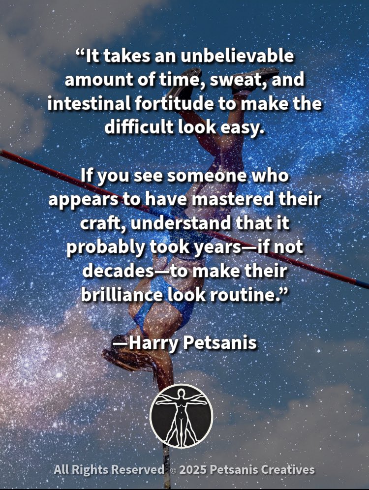 “It takes an unbelievable amount of time, sweat, and intestinal fortitude to make the difficult look easy.

If you see someone who appears to have mastered their craft, understand that it probably took years—if not decades—to make their brilliance look routine.”

—Harry Petsanis