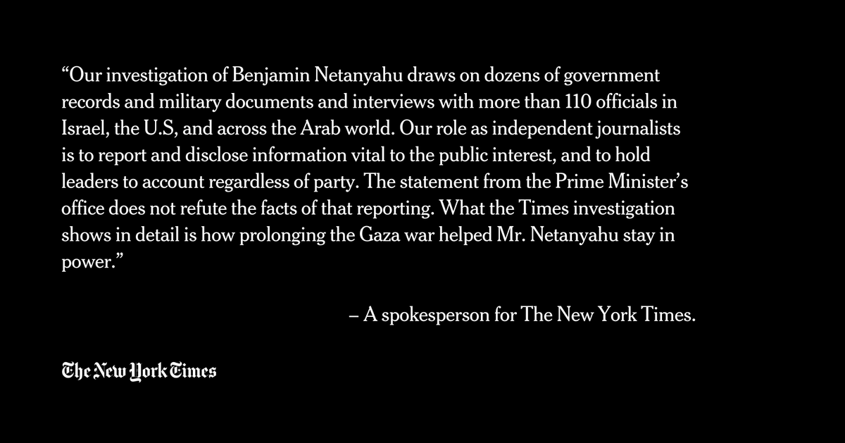 “Our investigation of Benjamin Netanyahu draws on dozens of government records and military documents and interviews with more than 110 officials in Israel, the U.S, and across the Arab world. Our role as independent journalists is to report and disclose information vital to the public interest, and to hold leaders to account regardless of party. The statement from the Prime Minister’s office does not refute the facts of that reporting. What the Times investigation shows in detail is how prolonging the Gaza war helped Mr. Netanyahu stay in power.”