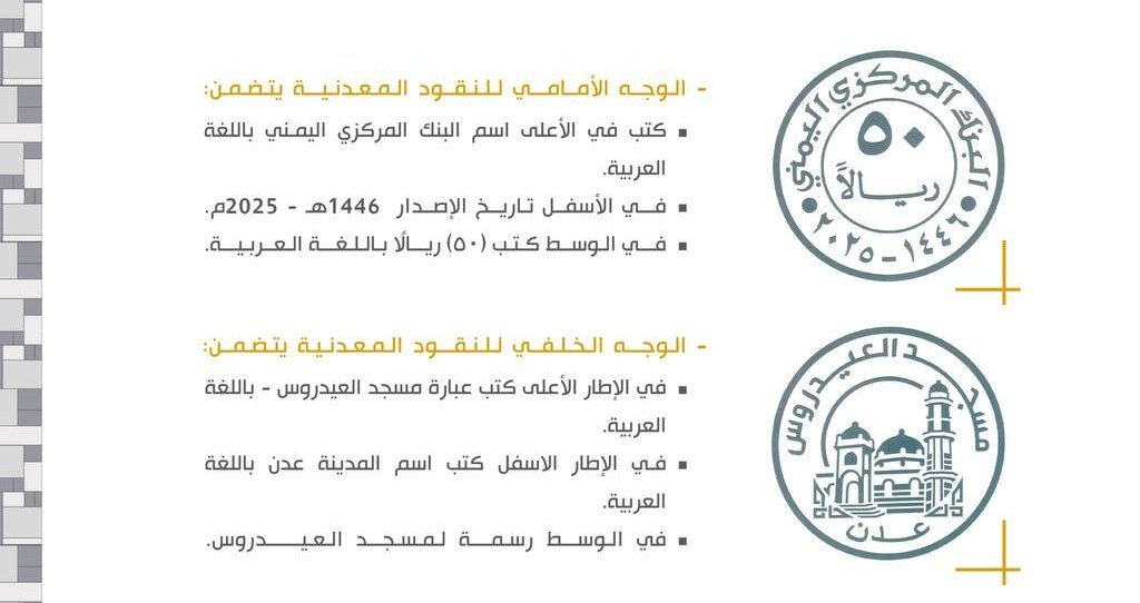 صنعاء | سك عملة معدنية جديدة فئة 50 ريالاً  

في الوجه الأمامي كتب في الأعلى اسم البنك المركزي اليمني باللغة العربية.
وفي الأسفل تاريخ الإصدار 1446هـ - 2025م.
وفي الوسط كتب (50) ريالًا باللغة العربية.
وفي الوجه الخلفي، في الإطار الأعلى كتب عبارة مسجد العيدروس - باللغة العربية،