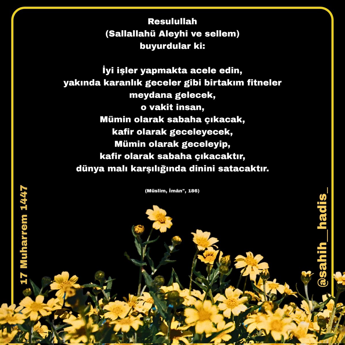 İyi işler yapmakta acele edin, yakında karanlık geceler gibi birtakım fitneler meydana gelecek, o vakit insan, Mümin olarak sabaha çıkacak, kafir olarak geceleyecek, Mümin olarak geceleyip, kafir olarak sabaha çıkacaktır, dunya malı karşılığında dinini satacaktır.

(Müslim)