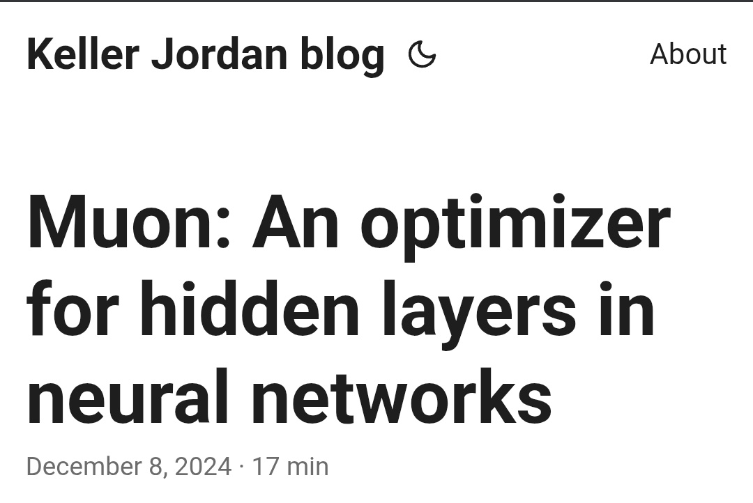 Found a nice blog on the Muon optimizer which is making the rounds recently. What's interesting is that Muon doesn't replace ADAM completely. Muon is more for 2D parameters between the input and output layers. The input and output embedding layers should still use ADAM.

Question