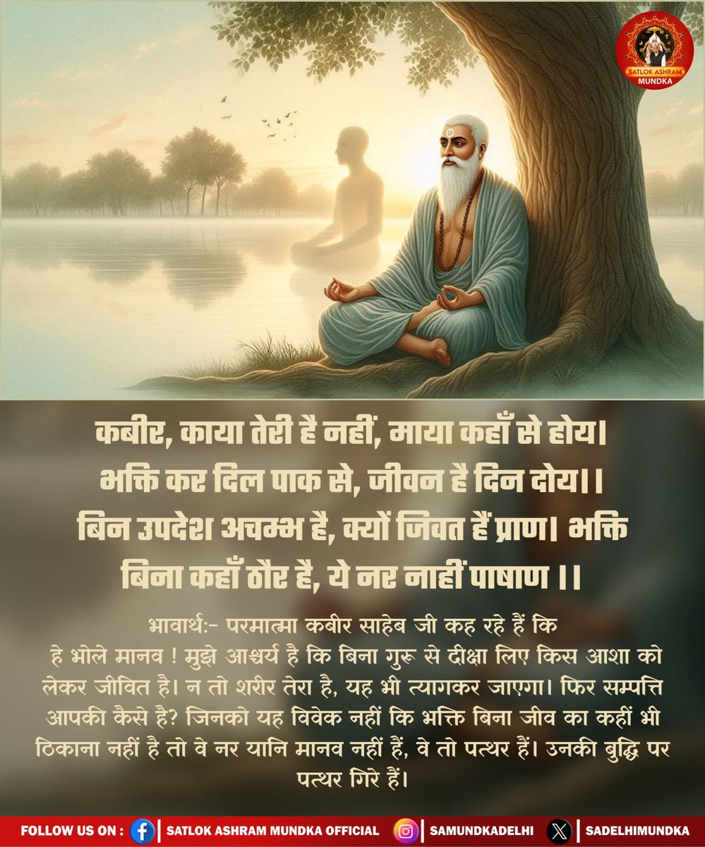 कबीर, काया तेरी है नहीं, माया कहाँ से होय ।
भक्ति कर दिल पाक से, जीवन है दिन दोय ।।
बिन उपदेश अचम्भ है, क्यों जिवत हैं प्राण।
भक्ति बिना कहाँ ठगैर है, ये नर नाहीं पाषाण ।।

#satlokashrammundka #SantRampalJiMaharaj 
#KabirisGod