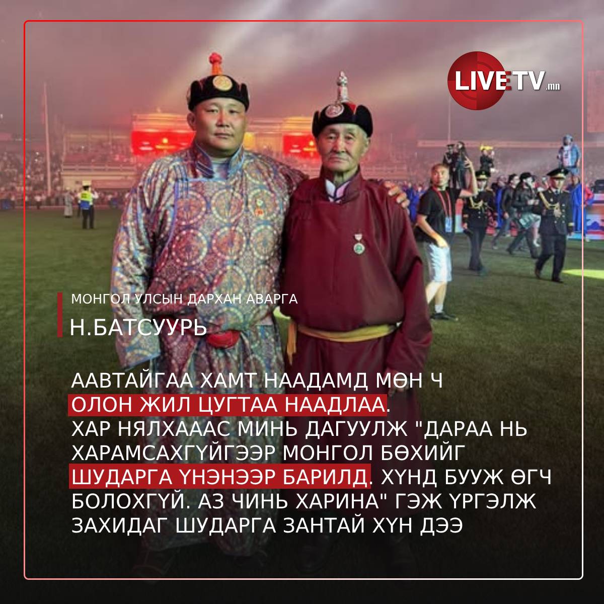Монгол Улсын дархан аварга Н.Батсуурь: Аавтайгаа хамт наадамд мөн ч олон жил цугтаа наадлаа. 
Хар нялхааас минь дагуулж "Дараа нь харамсахгүйгээр монгол бөхийг шударга үнэнээр барилд. Хүнд бууж өгч болохгүй. Аз чинь харина" гэж үргэлж захидаг шударга зантай хүн дээ.  
Аавынхаа