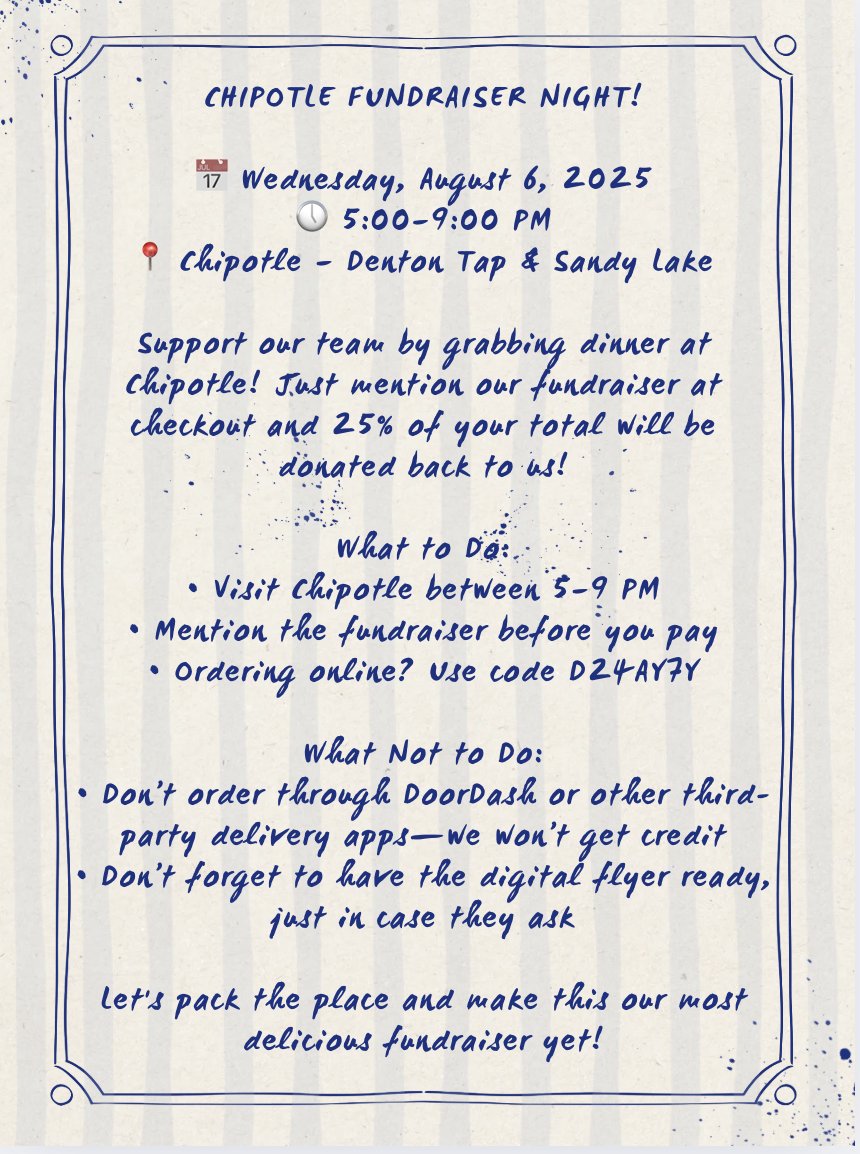 CHIPOTLE FUNDRAISER NIGHT! 

📅 Wednesday, August 6, 2025
🕔 5:00–9:00 PM
📍 Chipotle – Denton Tap &amp; Sandy Lake

Support our team by grabbing dinner at Chipotle! Just mention our fundraiser at checkout and 25% of your total will be donated back to us!