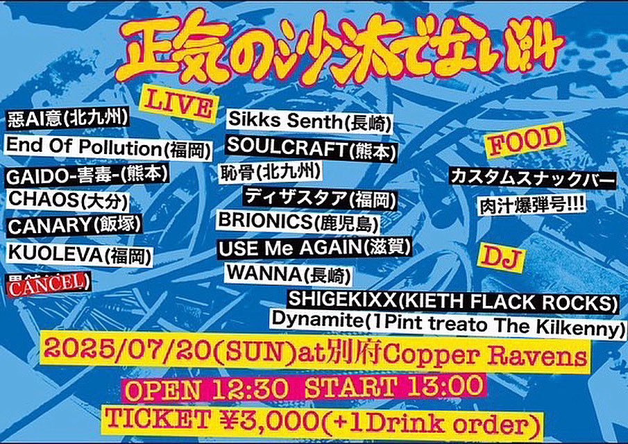 12:30open
13:00-13:25 恥骨
13:40-13:55 ディザスタア
14:10-14:35 WANNA
14:50-15:15 BRIONICS
15:30-15:55 SOULCRAFT
16:10-16:35 EoP
16:50-17:15 Sikks Senth
17:30-17:55 USE Me AGAIN
18:10-18:35 惡AI意
18:50-19:15 GAIDO-害毒-
19:30-19:55 CANARY
20:10-20:35 KUOLEVA
20:50-21:15 CHAOS