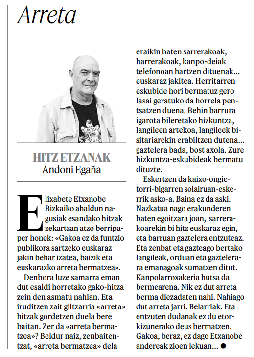 «Nazkatua nago erakunderen baten egoitzara joan,  sarrerakoarekin bi hitz euskaraz egin, eta barruan gaztelera entzuteaz [...] Nik ez dut arreta berma diezadaten nahi. Nahiago dut arreta jarri. Belarriak. Eta entzuten dudanak ez du etorkizunerako deus bermatzen»
<a href="/AndoniEgana/">Andoni Engaña</a>