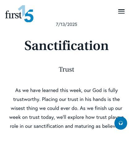 July 13 2025 Devotional: Sanctification - Trust
As we have learned this week, our God is fully trustworthy. Placing our trust in his hands is the wisest thing we could ever do. As we finish up our week on trust today, we’ll explore how trust plays a role in our sanctification and
