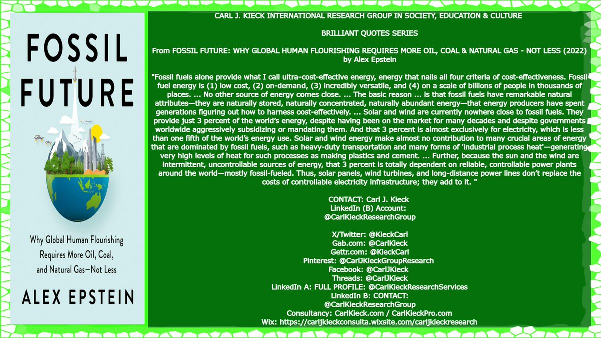 KieckCarl's tweet photo. 👉CARL J. KIECK INTERNATIONAL #RESEARCH GROUP IN SOCIETY, EDUCATION & CULTURE 
👉BRILLIANT #QUOTES SERIES
👉From [ the recent #book ] 
#FOSSIL FUTURE: WHY GLOBAL HUMAN FLOURISHING REQUIRES MORE #OIL, #COAL & NATURAL #GAS - NOT LESS (2022) 
by #AlexEpstein
👉Extended #quote:
👉👉" #FossilFuels alone provide what I call ultra-cost-effective energy, energy that nails all four criteria of cost-effectiveness. Fossil fuel energy is (1) low cost, (2) on-demand, (3) incredibly versatile, and (4) on a scale of billions of people in thousands of places. ... No other source of energy comes close. ... The basic reason ... is that fossil fuels have remarkable natural attributes—they are naturally stored, naturally concentrated, naturally abundant energy—that energy producers have spent generations figuring out how to harness cost-effectively. ... Solar and wind are currently nowhere close to fossil fuels. They provide just 3 percent of the world’s energy, despite having been on the market for many decades and despite governments worldwide aggressively subsidizing or mandating them. And that 3 percent is almost exclusively for electricity, which is less than one fifth of the world’s energy use. Solar and wind energy make almost no contribution to many crucial areas of energy that are dominated by fossil fuels, such as heavy-duty transportation and many forms of 'industrial process heat'—generating very high levels of heat for such processes as making plastics and cement. ... Further, because the sun and the wind are intermittent, uncontrollable sources of energy, that 3 percent is totally dependent on reliable, controllable power plants around the world—mostly fossil-fueled. Thus, solar panels, wind turbines, and long-distance power lines don’t replace the costs of controllable electricity infrastructure; they add to it."
#Reagan #RonaldReagan #Thatcher #MargaretThatcher #Trump #Elon #ElonMusk #DOGE #Woke #Wokeness #Immigrant #DeepState #Swamp #TheSwamp #Trump #EU #AffirmativeAction #DJT #JDVance #President #Donald #TheDonald #DonaldJTrump #Quotation #News #Politics #Education #Culture #School #Media #MSM #College #MAGA #University #DonaldTrump #CHRIST #JESUS #JESUSCHRIST