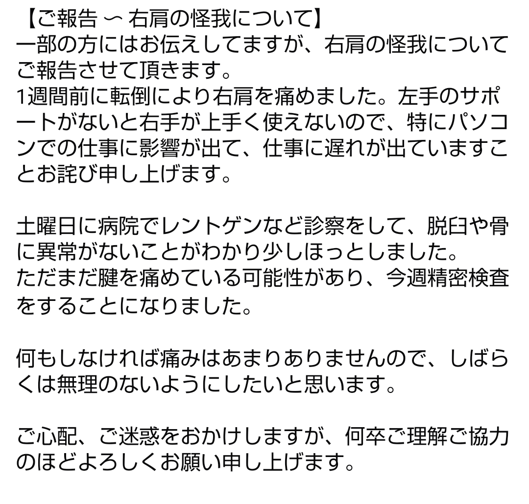 【ご報告 〜 右肩の怪我について】
1週間前に転倒により右肩を痛めました。右手が上手く使えないので、特にパソコンでの仕事に影響が出て、仕事に遅れが出ていますことお詫び申し上げます。

しばらくは無理のないようにします。
ご迷惑をおかけしますが、何卒よろしくお願い申し上げますm(_ _)m

☆☆