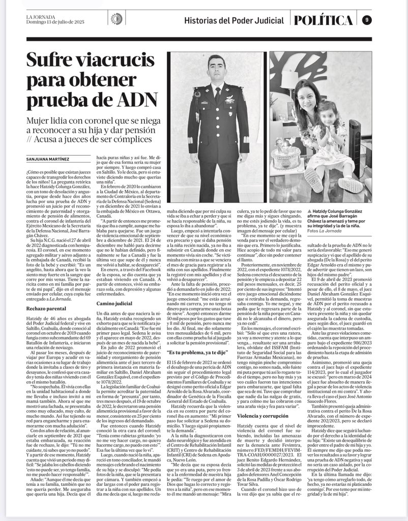 SanjuanaNews's tweet photo. 🚨 Imagina que te enamora un coronel que se muestra encantador, romántico y espléndido. Al poco tiempo de relación te confiesa que es casado, te embarazas, se enoja pero acepta a su hija, aunque elude su obligación de registrarla. Después, cuando en SEDENA le descuentan el 25 por ciento de su sueldo para la pensión, te pide que le regreses el dinero y utiliza su poder para intentar manipular la prueba de ADN. 
Esta es la historia de Hatzidy Colunga González y su lucha por la identidad de su pequeña hija 

Sufre viacrucis para obtener prueba de ADN
Mujer lidia con coronel que se niega a reconocer a su hija y dar pensión // Acusa a jueces de ser cómplices
Foto
▲ Hatzidy Colunga González afirma que José Barragán Chávez la amenazó y teme por su integridad y la de la niña.Foto La Jornada
Sanjuana Martínez
 
Periódico La Jornada
Domingo 13 de julio de 2025, p. 9
¿Cómo es posible que existan jueces capaces de transgredir los derechos de los niños? La pregunta retórica la hace Hatzidy Colunga González, con un tono de desolación y angustia, porque desde hace dos años lucha por una prueba de ADN y promovió un juicio por el reconocimiento de paternidad y otorgamiento de pensión de alimentos, contra el coronel de infantería del Ejército Mexicano de la Secretaría de la Defensa Nacional, José Barragán Chávez.

Su hija N.C.G. nació el 27 de abril de 2022 diagnosticada con hemiparesia. El coronel, en ese momento agregado militar y aéreo adjunto a la embajada de Canadá, recibió la foto de la bebé y escribió: Es un angelito, hasta ahora que la veo la siento muy fuerte en la sangre que corre por mis venas. Tiene la na-ricita como en mi familia por parte de mi papá, dijo en el mensaje enviado por celular, cuya copia fue entregado a La Jornada.

Rechazo parental

Hatzidy de 46 años es abogada del Poder Judicial federal y vive en Saltillo, Coahuila, donde conoció al coronel en octubre de 2019 cuando fungía como subcomandante del 69 Batallón de Infantería, e iniciaron una relación de noviazgo.

Al pasar los meses, después de viajar por Europa y acudir en varias ocasiones a su lugar de trabajo donde la invitaba a clases de tiro y desayunos, le confesó que era casado y tenía dos niñas viviendo con él en el mismo batallón.

No sospechaba. Él vivía con ellas en la unidad habitacional a donde me llevaba e incluso invitó a mi mamá también. Ahora sé que me mostró una fachada, se presentaba como muy educado, muy culto, de mucho mundo. Así fue tejiendo su red para engancharme y para enamorarme con mucha adulación.

Con dos años de relación, al anunciarle en septiembre de 2021 que estaba embarazada, su reacción fue de rechazo, le dijo: Tú no me cuidaste, tú sabes que yo no puedo. Y a partir de ese momento, Hatzidy cuenta que vivió un periodo muy dificil: “Se jalaba los cabellos diciendo ‘esto no puede ser, yo tengo familia, no me puedo hacer responsable’”.

Añade: Aunque él me decía que tenía a su familia, también que no me quería perder. Me aseguraba que quería una hija. Decía que él hacía puras niñas y así fue. Me dijo que de esa forma sería su mujer por siempre. Y luego compró casa en Saltillo. Yo le decía, pero si estuviste diciendo mucho que querías una niña.

En febrero de 2020 lo cambiaron a la Ciudad de México, al departamento de Contraloría en la Secretaría de la Defensa Nacional (Sedena) y en diciembre de 2021 lo envían a la embajada de México en Ottawa, Canadá.

A partir de entonces me prometía que iba a cumplir, aunque me hablaba para quejarse. Fue un juego de violencia emocional de septiembre a diciembre de 2021. El 24 de diciembre me habló para decirme que no le habían definido, pero finalmente se fue a Canadá y fue la última vez que supe de él y nunca me volvió a hablar, se desapareció.

En enero, a través del Facebook de la esposa, se dio cuenta que ya estaban viviendo en Canadá. A partir de entonces, vivió su embarazo sola, con depresión y algunas enfermedades.
@Defensamx1 @SEMAR_mx @CitlaHM @ONUMujeresMX 

https://t.co/VV8qOyZmi0