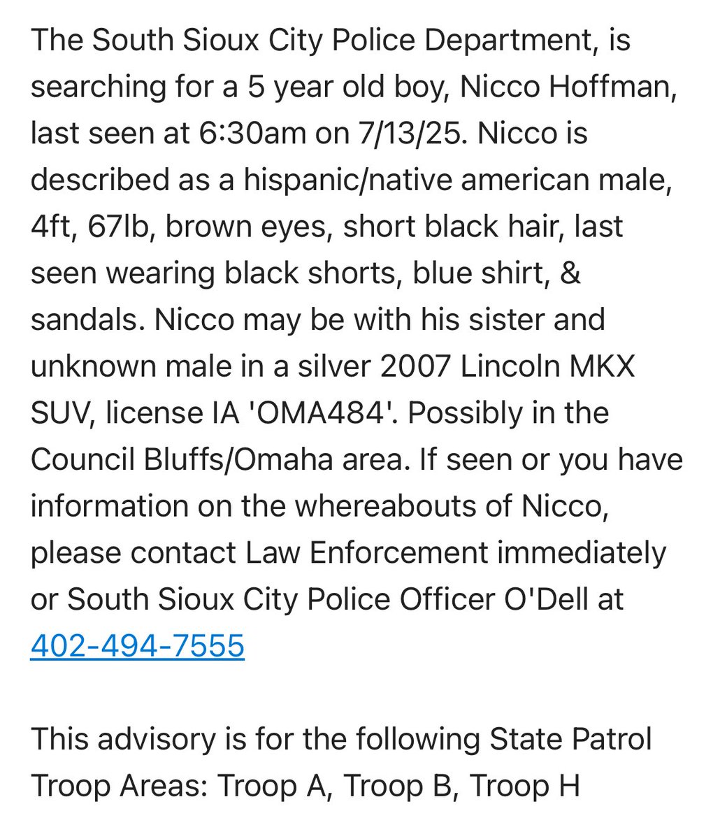 ENDANGERED MISSING: Please Share

South Sioux City PD is searching for Nicco Hoffman, 5, last seen at 6:30am today. Nicco is described as a hispanic/native american male, 4ft, 67lb, brown eyes, short black hair, last seen wearing black shorts, blue shirt, &amp; sandals. 

Nicco may
