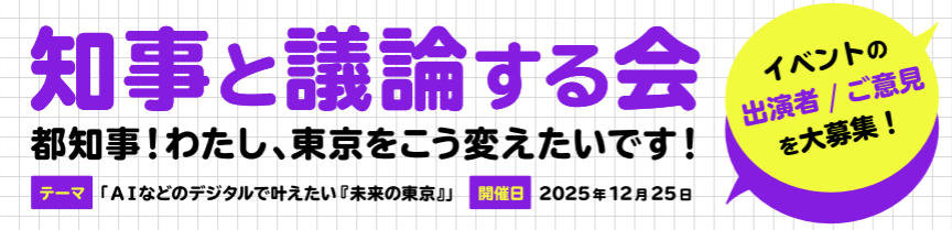 知事と議論する会
イベントの出演者／ご意見を大募集！
 
都では都知事に高校生等が提案する「知事と議論する会」を毎年開催しています。今年のテーマは「AIなどのデジタルで叶える『未来の東京』。