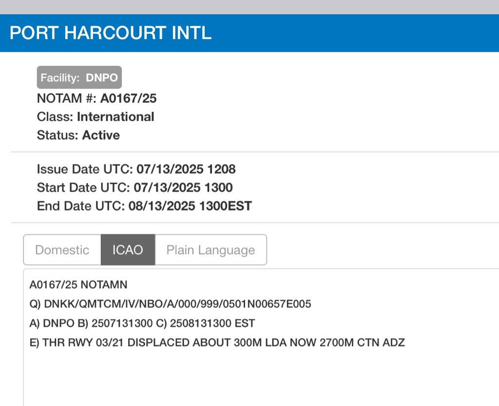 NOTAM

Port Harcourt International Airport

NOTAMN A0167/25
Q) DNKK/QMTCM/IV/NBO/A/000/999/0501N00657E005
A) DNPO
B) 2507131300
C) 2508131300 EST
E) THR RWY 03/21 DISPLACED ABOUT 300M LDA NOW 2700M CTN ADZ CREATED: 13 Jul 2025 12:08:00 SOURCE: DNLLYNYX