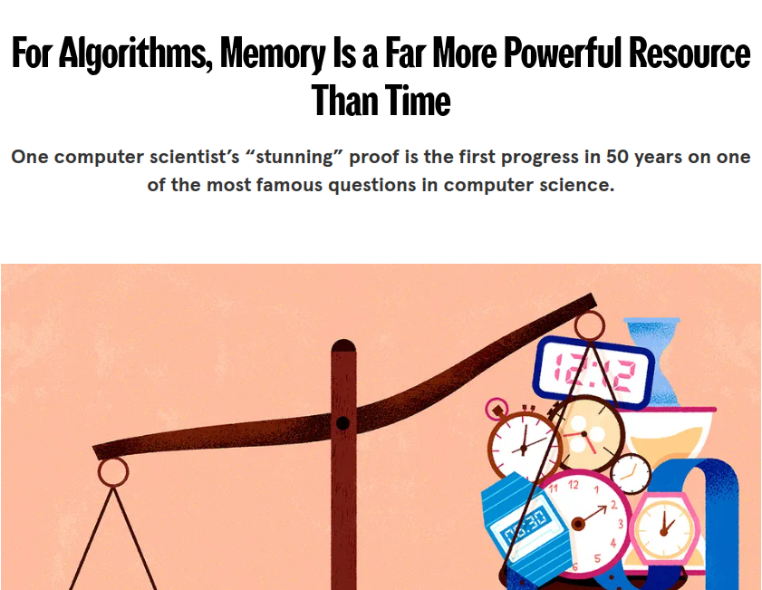 This “stunning” proof by MIT computer scientist, is the first progress in 50 years on one of the most famous questions in computer science.

Space complexity vs Time complexity.

New idea proves, that any algorithm that runs in T steps can be re-engineered to use about √T memory