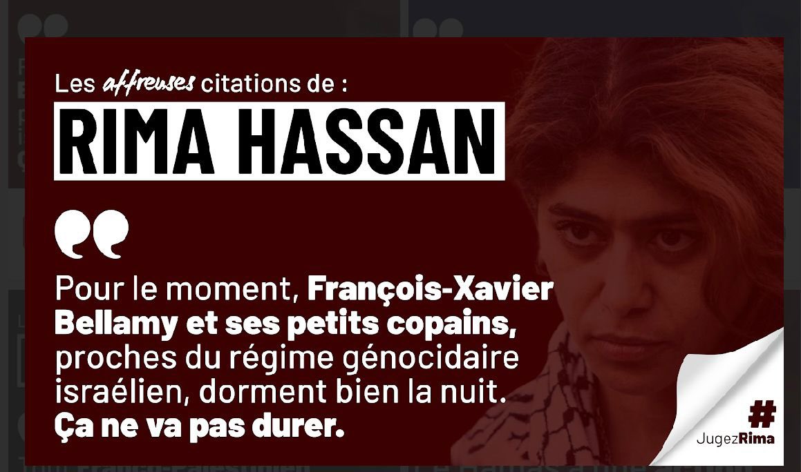 Fin juillet 2024, Rima Hassan écrit sur X en s’adressant à <a href="/fxbellamy/">Fx Bellamy</a> , député européen :

« Pour le moment, François‑Xavier Bellamy et ses petits copains… Ça ne va pas durer. »
« La lâcheté qui vous anime… Tremblez. Ce n’est que le début. »  

Des élus intimidés. Des