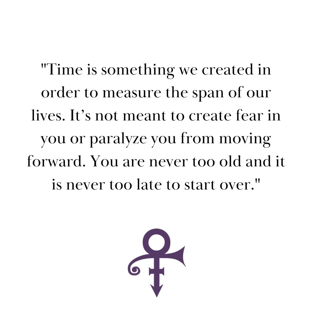 "Time is something we created in order to measure the span of our lives. It’s not meant to create fear in you or paralyze you from moving forward. You are never too old and it is never too late to start over." - Prince