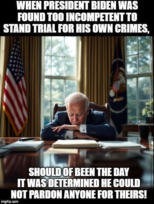 When President Biden was found too incompetent to stand trial for his own crimes, it should have been the day it was determined he could not pardon anyone for theirs.
