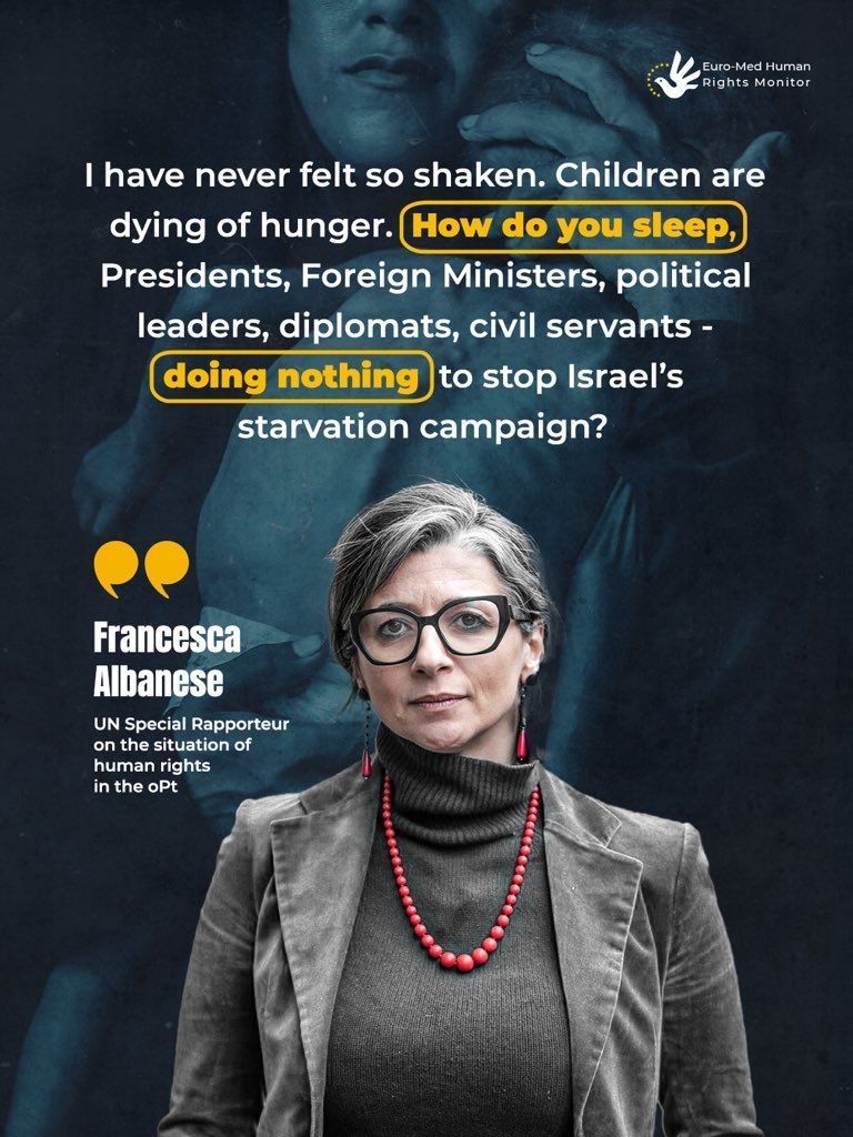 “I have never felt so shaken. Children are dying of hunger. How do you sleep, Presidents, Foreign Ministers, political leaders, diplomats, civil servants - doing nothing to stop Israel's starvation campaign?”

Francesca Albanese
UN Special Rapporteur on the situation of human
