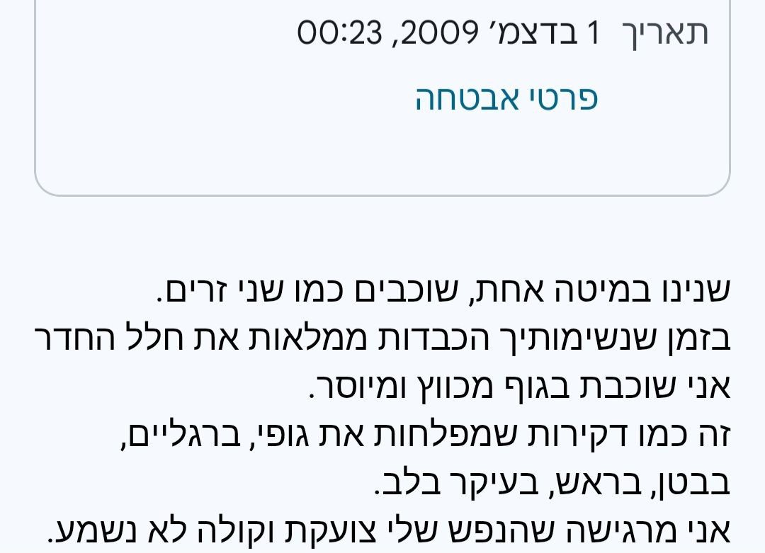 01.12.2009, 00:23
יקירי,
... הדמעות נקוות בצידי העיניים וזולגות, כבדות ואילמות. כאילו שנגמרו המילים דווקא כשיש כ"כ הרבה מה להגיד.
אני לא מצליחה להירדם, ואיך זה שאתה כן? לא אכפת לך? 
אני פוחדת...
תעזור לי לשפר את הזוגיות שלנו, שהיא תהיה כזו בדיוק כמו שהתפללנו אליה. 

הוא לא השיב.