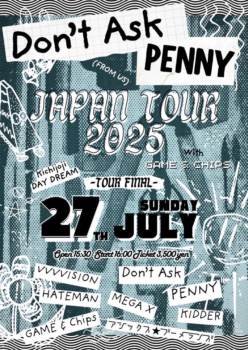 🔥Today！🔥

Don't Ask&amp;PENNY JAPAN(from US)tour2025 with GAME&amp;chips
tour final

2025/7/27(sun) 
@吉祥寺daydream 

VVVVSION
HATEMAN
アシックス★ブーメランズ
MEGA X
KIDDER
Don't Ask
PENNY
GAME&amp;chips

start 16:00 
ticket ¥3.500