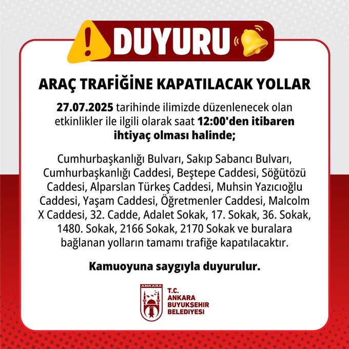 27.07.2025 tarihinde ilimizde düzenlenecek olan etkinlikler ile ilgili olarak saat 12:00’den itibaren ihtiyaç olması halinde; - Cumhurbaşkanlığı Bulvarı, Sakıp Sabancı Bulvarı, Cumhurbaşkanlığı Caddesi, Beştepe Caddesi, Söğütözü Caddesi, Alparslan Türkeş Caddesi, Muhsin Yazıcıoğlu Caddesi, Yaşam Caddesi, Öğretmenler Caddesi, Malcolm X Caddesi, 32. Cadde, Adalet Sokak, 17. Sokak, 36. Sokak, 1480. Sokak, 2166 Sokak, 2170 Sokak ve buralara bağlanan yolların tamamı trafiğe kapatılacaktır. Kamuoyuna saygıyla duyurulur.