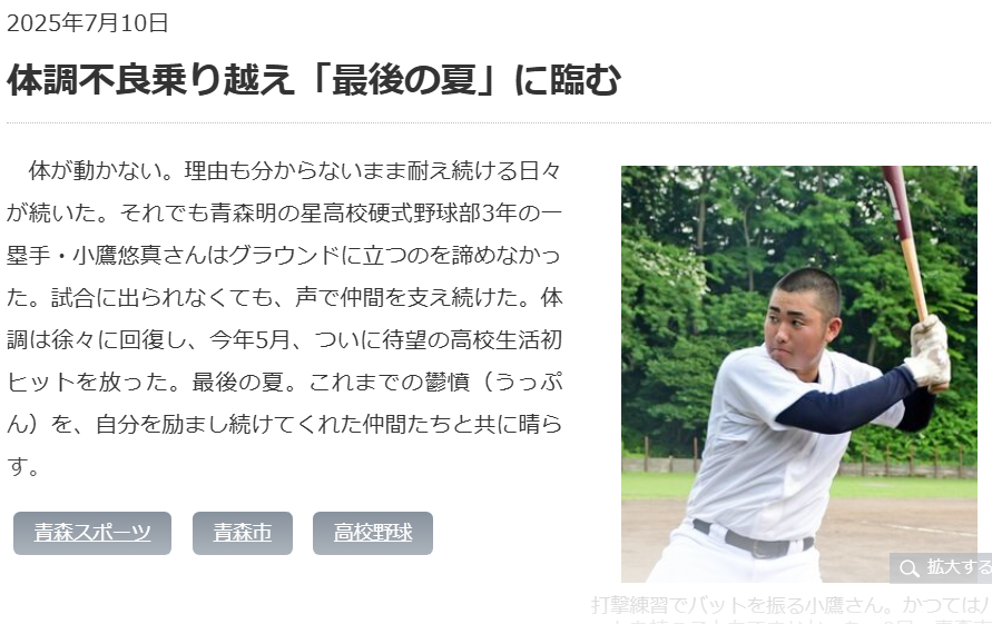 2025年7月10日
体調不良乗り越え「最後の夏」に臨む

打撃練習でバットを振る小鷹さん。かつてはバットを持つこともできなかった＝2日、青森市の月見野球場
　体が動かない。理由も分からないまま耐え続ける日々が続いた。それでも青森明の星高校硬式野球部3年の一塁手・小鷹悠真さんはグラウンドに立つのを諦めなかった。試合に出られなくても、声で仲間を支え続けた。体調は徐々に回復し、今年5月、ついに待望の高校生活初ヒットを放った。最後の夏。これまでの鬱憤（うっぷん）を、自分を励まし続けてくれた仲間たちと共に晴らす。
https://www.toonippo.co.jp/articles/-/2062198

2025年7月14日 
「起きられない日々」乗り越えた
　青森明の星の背番号13、小鷹悠真選手（3年）はベンチから身を乗り出していた。「心の支え」だったという高校野球をともに戦う仲間のため、声を上げ続けた。

　小鷹選手にとっての高校野球は、練習に行くことが最初のハードルだった。
中3の時に、握力が弱まり始めた。因果関係は分からなかったが、ちょうど新型コロナワクチンを接種した時期だった。

　高1の時には下半身の力が弱まり、起きられない日々が続いた。病院で「ワクチン接種後症候群」と診断されたという。記憶障害も出て、友達の名前を思い出せないこともあった。野球どころか、「学校も辞めようかと思いました」と述懐する。

　鼻やのどの奥の炎症部分を削って薬を塗布する治療を始め、徐々に回復した。杖をつきながら、部活に顔を出せるようになった。野球部の仲間や樋口敦監督が励ましてくれた。「その気持ちに、寝たきりじゃなく、何かの形にして応えたかった。だから野球を辞めなかった」

　高3の5月ぐらいから、練習ができるようになった。とはいえ、握力は20キロ程度。歩いたり、走ったりするのもしんどい。でも、樋口監督はその努力を認め、最後の夏に背番号を与えた。

　青森北との対戦では出番がなかったが、12日の1回戦は途中出場し、3打数3安打。これが、3年間の公式戦の全成績でもあった。

　「悔いはない。もうすがすがしい気持ち」。自らの高校野球をやり遂げた小鷹選手の顔は満面の笑みだった。
https://www.asahi.com/articles/AST7G3173T7GUBNB00FM.html