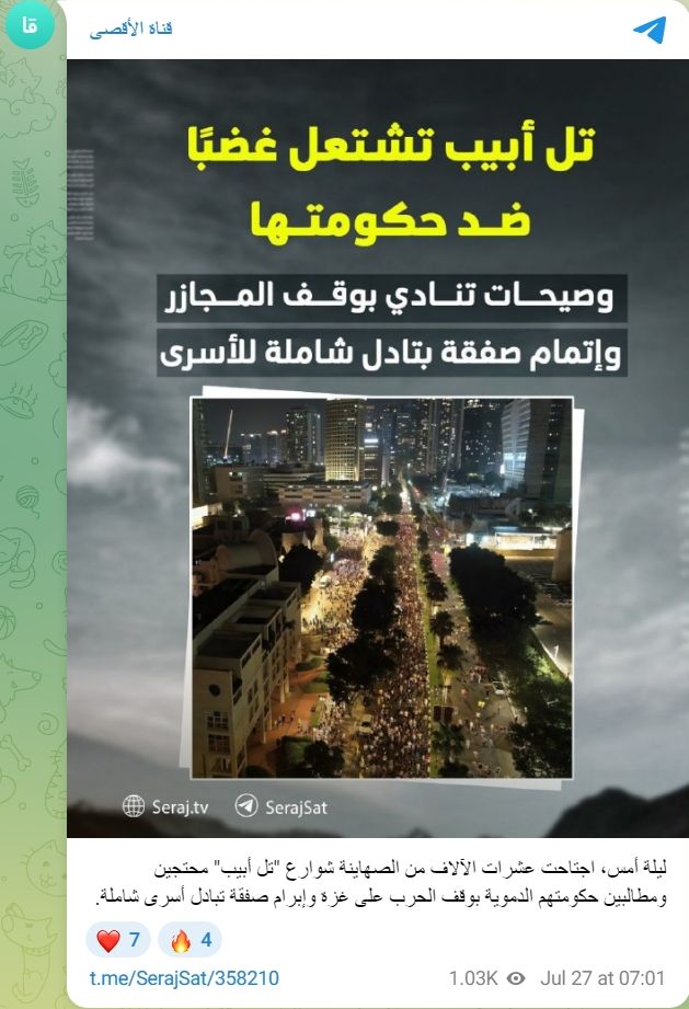 jdhalevi's tweet image. ערוץ הטלוויזיה של חמאס: &quot;תל אביב מתפרצת בזעם נגד ממשלתה; אתמול בערב, עשרות אלפי ציונים יצאו לרחובות &quot;תל אביב&quot; במחאה ובדרישה מממשלתם להפסיק את המלחמה נגד עזה ולאשר עסקת חליפין כוללת של אסירים [חטופים]&quot;

ב-25 ביולי 2025, פרסם עמוד הטלגרם של ערוץ הטלוויזיה של חמאס &quot;אל-אקצה&quot; כרזה…