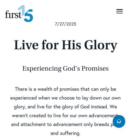 July 27 2025 Devotional: Live for His Glory - Experiencing God's Promises
There is a wealth of promises that can only be experienced when we choose to lay down our own glory, and live for the glory of God instead. We weren’t created to live for our own advancement, and attachment