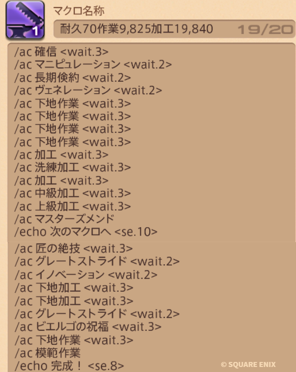 aquarialicia's tweet photo. 【7.3ギャザクラ新式制作25行マクロ】※予想

製作物必要ステータス 
耐久70 作業9,825 加工19,840

製作者必要ステータス 食事はセビーチェHQ
作業5,376 加工5,043 CP600(ステータス最低値)
※初期品質9,920～・使用CP685 

コピー⤵
/ac 確信 <wait.3>
/ac マニピュレーション <wait.2>
/ac 長期倹約 <wait.2>
/ac ヴェネレーション <wait.2>
/ac 下地作業 <wait.3>
/ac 下地作業 <wait.3>
/ac 下地作業 <wait.3>
/ac 下地作業 <wait.3>
/ac 加工 <wait.3>
/ac 洗練加工 <wait.3>
/ac 加工 <wait.3>
/ac 中級加工 <wait.3>
/ac 上級加工 <wait.3>
/ac マスターズメンド
/echo 次のマクロへ <se.10>

/ac 匠の絶技 <wait.3>
/ac グレートストライド <wait.2>
/ac イノベーション <wait.2>
/ac 下地加工 <wait.3>
/ac 下地加工 <wait.3>
/ac グレートストライド <wait.2>
/ac ビエ��ゴの祝福 <wait.3>
/ac 下地作業 <wait.3>
/ac 模範作業
/echo 完成！ <se.8>