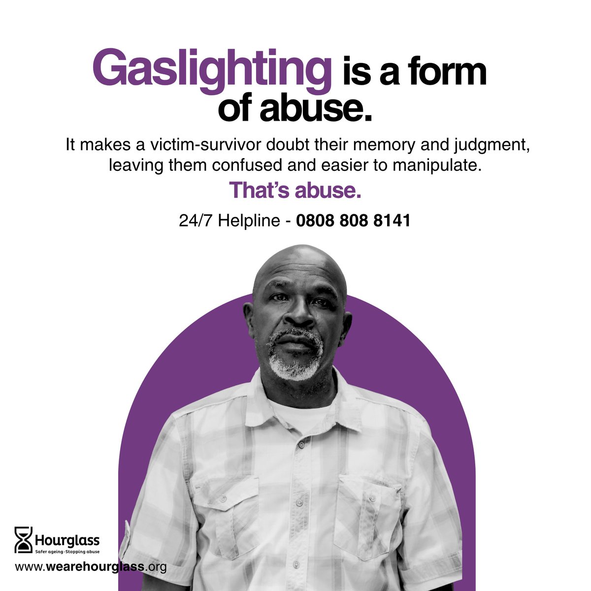 Gaslighting is abuse.
It can leave victim-survivors feeling confused, vulnerable, and isolated.

Need help? Call 0808 808 8141 for more information, support and guidance.

#StoppingAbuse #SaferAging #Hourglass #Gaslighting #Helpline