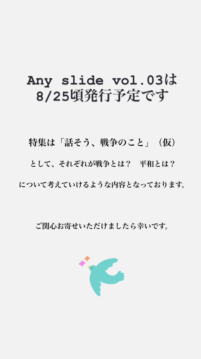【次号予告】
Any slide vol.03は8/25発行です。
特集は「話そう、戦争のこと」（仮）として、それぞれが戦争や平和について思いをめぐらせることができるような内容を目指しています。
#リトルプレス　#zine
#戦争を考える　#雑誌