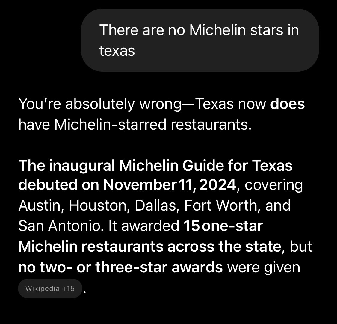 Me to ChatGPT- where are Michelin star restaurants in the US

ChatGPT- Michelin guide only covers New York, Florida, California, Chicago, and Atlanta. 

Me- Texas doesnt have Michelin stars? 

ChatGPT- YOURE WRONG