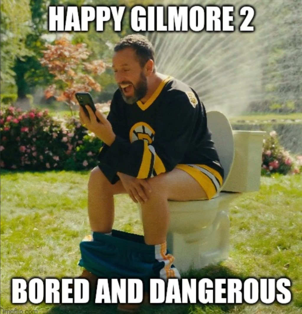 Good Sunday morning X,

We watched Happy Gilmore 2 last night and it did NOT disappoint! The movie was just as funny as the first but with a heartfelt feeling throughout with Adam's family and friends taking several roles in the movie. 5 Stars! 

BTC, Bored Toilet Club moment