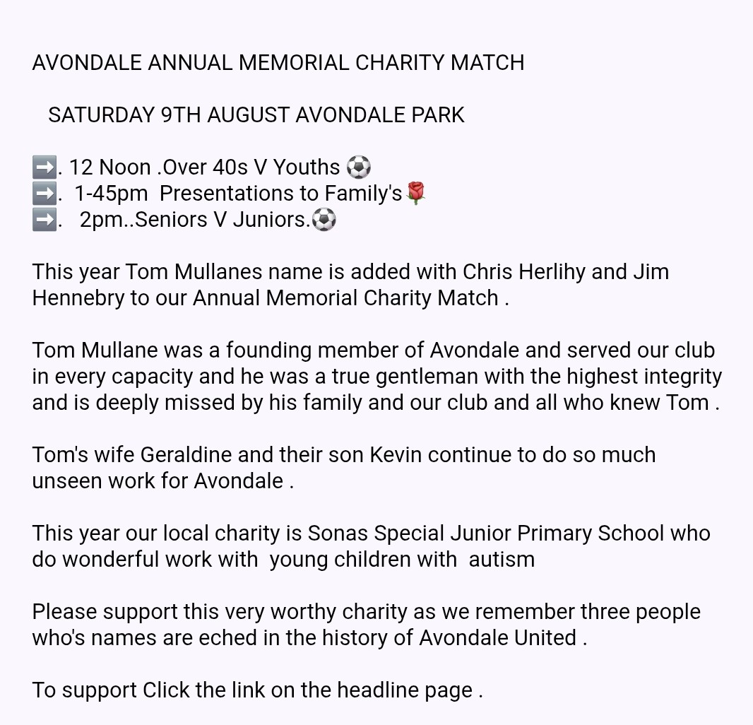The Avondale United Annual Memorial Charity Matches.

  Avondale Park Saturday 9th August.

 This year's Charity is Sonas 

12 Noon Dale over 40s V Youths ⚽️.
1-45pm  Presentations to Families 🌹
2pm  Seniors V  Juniors .⚽️

To Donate Click Link .⬇️⬇️⬇️
 avondaleunited.com/products/29389…