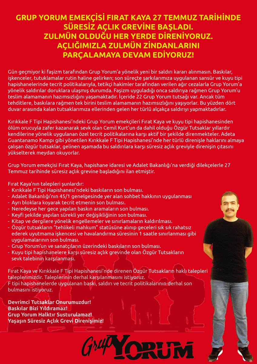 GRUP YORUM EMEKÇİSİ FIRAT KAYA 27 TEMMUZ TARİHİNDE SÜRESİZ AÇLIK GREVİNE BAŞLADI.
ZULMÜN OLDUĞU HER YERDE DİRENİYORUZ.
AÇLIĞIMIZLA ZULMÜN ZİNDANLARINI PARÇALAMAYA DEVAM EDİYORUZ!

Gün geçmiyor ki faşizm tarafından Grup Yorum’a yönelik yeni bir saldırı kararı alınmasın. Baskılar,