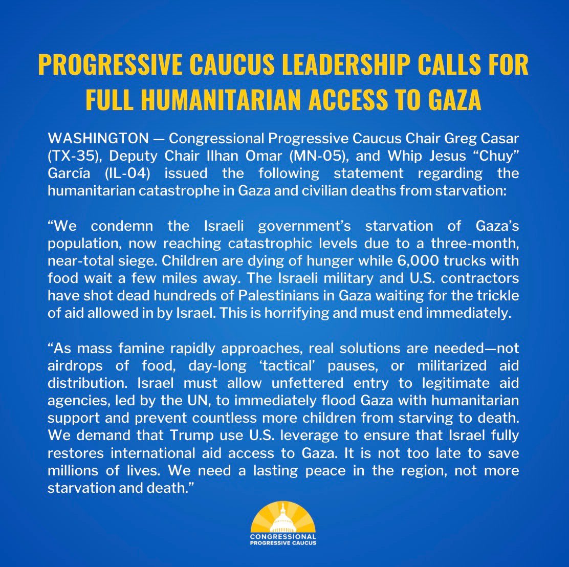 “Children are dying while 6,000 trucks with food wait a few miles away,” say CPC leaders <a href="/RepCasar/">Congressman Greg Casar</a>, <a href="/Ilhan/">Rep. Ilhan Omar</a> and <a href="/RepChuyGarcia/">Congressman Chuy García</a>. “We demand Trump use U.S. leverage to ensure that Israel fully restores international aid access to Gaza. It is not too late to save millions of lives.”